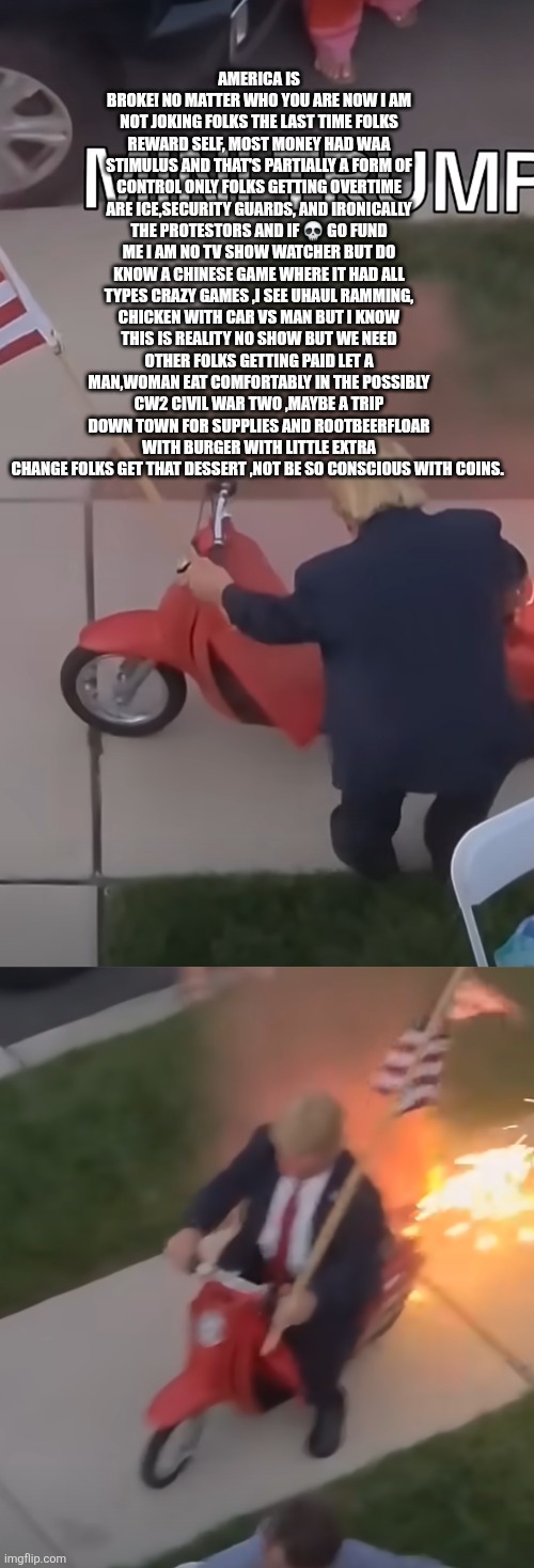 ICE and protesters get overtime,go fund me,holiday declared to protest & mob you get nothing decoder sounds alarm! | AMERICA IS BROKE! NO MATTER WHO YOU ARE NOW I AM NOT JOKING FOLKS THE LAST TIME FOLKS REWARD SELF, MOST MONEY HAD WAA STIMULUS AND THAT'S PARTIALLY A FORM OF CONTROL ONLY FOLKS GETTING OVERTIME ARE ICE,SECURITY GUARDS, AND IRONICALLY THE PROTESTORS AND IF 💀 GO FUND ME I AM NO TV SHOW WATCHER BUT DO KNOW A CHINESE GAME WHERE IT HAD ALL TYPES CRAZY GAMES ,I SEE UHAUL RAMMING, CHICKEN WITH CAR VS MAN BUT I KNOW THIS IS REALITY NO SHOW BUT WE NEED OTHER FOLKS GETTING PAID LET A MAN,WOMAN EAT COMFORTABLY IN THE POSSIBLY CW2 CIVIL WAR TWO ,MAYBE A TRIP DOWN TOWN FOR SUPPLIES AND ROOTBEERFLOAR WITH BURGER WITH LITTLE EXTRA CHANGE FOLKS GET THAT DESSERT ,NOT BE SO CONSCIOUS WITH COINS. | made w/ Imgflip meme maker