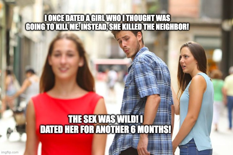 Crazy EX | I ONCE DATED A GIRL WHO I THOUGHT WAS GOING TO KILL ME. INSTEAD, SHE KILLED THE NEIGHBOR! THE SEX WAS WILD! I DATED HER FOR ANOTHER 6 MONTHS! | image tagged in memes,distracted boyfriend | made w/ Imgflip meme maker