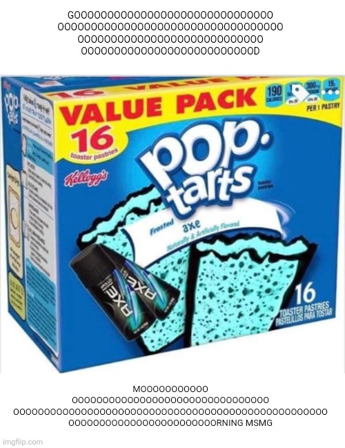 NOW EAT SOME BREAKFAST!!!!!!!! | GOOOOOOOOOOOOOOOOOOOOOOOOOOOOOO
OOOOOOOOOOOOOOOOOOOOOOOOOOOOOOOOOO
OOOOOOOOOOOOOOOOOOOOOOOOOOOO
OOOOOOOOOOOOOOOOOOOOOOOOOOD; MOOOOOOOOOOO
OOOOOOOOOOOOOOOOOOOOOOOOOOOOOOOO
OOOOOOOOOOOOOOOOOOOOOOOOOOOOOOOOOOOOOOOOOOOOOOOOOOO
OOOOOOOOOOOOOOOOOOOOOOOORNING MSMG | image tagged in good morning,pop tarts,msmg,breakfast,axe body spray,yum | made w/ Imgflip meme maker