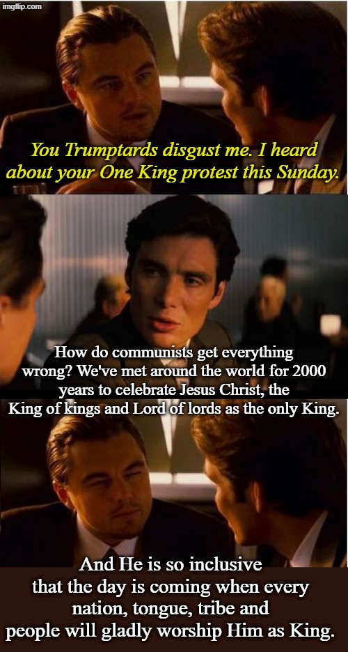 Wise men still seek Him. If you don't know Him, today is the day to find true peace. | You Trumptards disgust me. I heard about your One King protest this Sunday. How do communists get everything wrong? We've met around the world for 2000 years to celebrate Jesus Christ, the King of kings and Lord of lords as the only King. And He is so inclusive that the day is coming when every nation, tongue, tribe and people will gladly worship Him as King. | image tagged in memes,inception | made w/ Imgflip meme maker