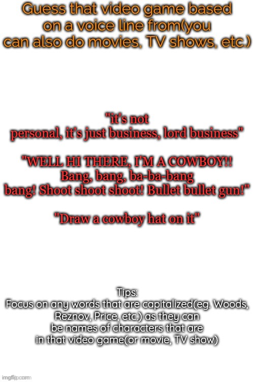 Guess that video game based on a voice line from it | "it's not personal, it's just business, lord business"
 
"WELL HI THERE, I'M A COWBOY!! Bang, bang, ba-ba-bang bang! Shoot shoot shoot! Bullet bullet gun!"
 
"Draw a cowboy hat on it" | image tagged in guess that video game based on a voice line from it | made w/ Imgflip meme maker