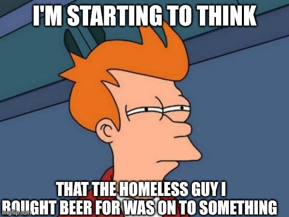Futurama Fry | I'M STARTING TO THINK; THAT THE HOMELESS GUY I BOUGHT BEER FOR WAS ON TO SOMETHING | image tagged in memes,futurama fry | made w/ Imgflip meme maker