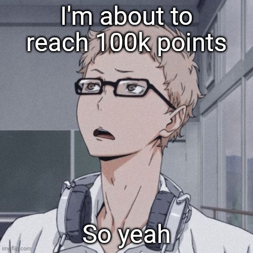 . | I'm about to reach 100k points; So yeah | image tagged in tsukishima wondering | made w/ Imgflip meme maker