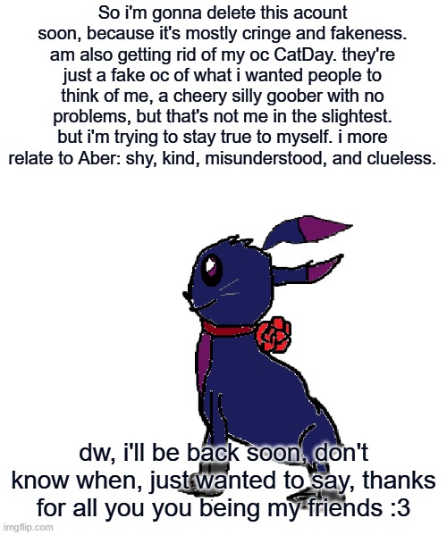 So i'm gonna delete this acount soon, because it's mostly cringe and fakeness. am also getting rid of my oc CatDay. they're just a fake oc of what i wanted people to think of me, a cheery silly goober with no problems, but that's not me in the slightest. but i'm trying to stay true to myself. i more relate to Aber: shy, kind, misunderstood, and clueless. dw, i'll be back soon, don't know when, just wanted to say, thanks for all you you being my friends :3 | made w/ Imgflip meme maker