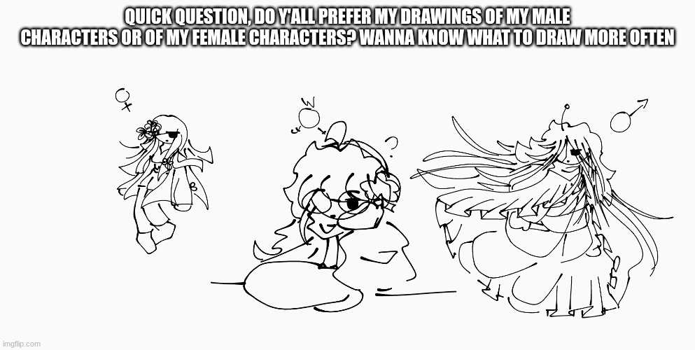 IMPORTANT FOR FUTURE POSTS!!! PLEASE COMMENT. | QUICK QUESTION, DO Y'ALL PREFER MY DRAWINGS OF MY MALE CHARACTERS OR OF MY FEMALE CHARACTERS? WANNA KNOW WHAT TO DRAW MORE OFTEN | image tagged in e | made w/ Imgflip meme maker