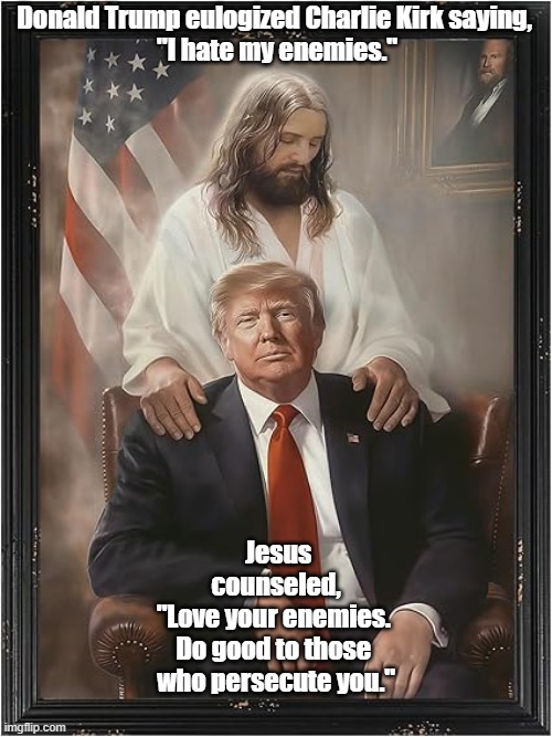 Trump-Supporting Pseudo-Christians Are Beelzebub's Most Effective - And Most Dependable - Allies | Donald Trump eulogized Charlie Kirk saying, 

"I hate my enemies."; Jesus counseled,






"Love your enemies. 



Do good to those 


who persecute you." | image tagged in trump,trump says i hate my enemies,jesus says love your enemies,jesus | made w/ Imgflip meme maker