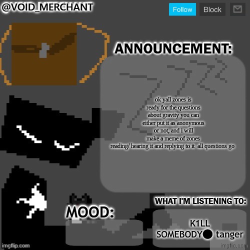 void_merchant's Announcement Temp | ok yall zones is ready for the questions about gravity you can either put it as anonymous or not, and i will make a meme of zones reading/ hearing it and replying to it  all questions go; K1LL SOMEBODY⬤ tanger | image tagged in void_merchant's announcement temp | made w/ Imgflip meme maker