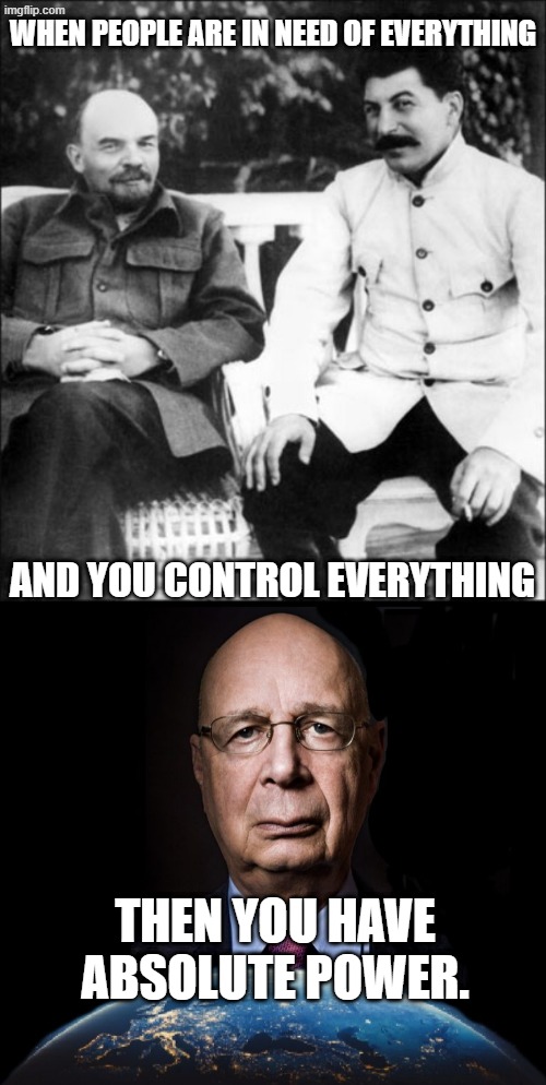 The agenda has never changed. Every stolen election, every riot, every war, every economic collapse is part of the agenda... | WHEN PEOPLE ARE IN NEED OF EVERYTHING; AND YOU CONTROL EVERYTHING; THEN YOU HAVE ABSOLUTE POWER. | image tagged in lenin and stalin,klaus schwab world economic forum world wef own nothing | made w/ Imgflip meme maker
