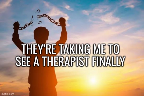 i havent had one since i was 12-13. maybe thats the issue. | THEY’RE TAKING ME TO SEE A THERAPIST FINALLY | image tagged in breaking free | made w/ Imgflip meme maker