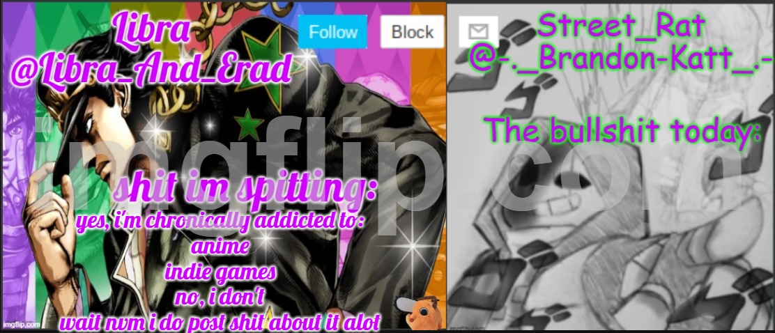 Libra and street rat shared temp | yes, i'm chronically addicted to:
anime
indie games
no, i don't
wait nvm i do post shit about it alot | image tagged in libra and street rat shared temp | made w/ Imgflip meme maker