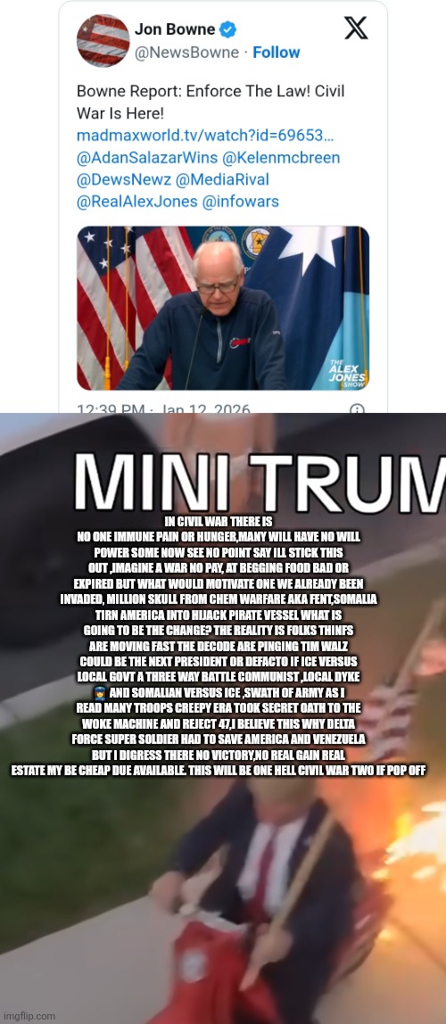 Civil war two possible outcomes, driving forces | IN CIVIL WAR THERE IS NO ONE IMMUNE PAIN OR HUNGER,MANY WILL HAVE NO WILL POWER SOME NOW SEE NO POINT SAY ILL STICK THIS OUT ,IMAGINE A WAR NO PAY, AT BEGGING FOOD BAD OR EXPIRED BUT WHAT WOULD MOTIVATE ONE WE ALREADY BEEN INVADED, MILLION SKULL FROM CHEM WARFARE AKA FENT,SOMALIA TIRN AMERICA INTO HIJACK PIRATE VESSEL WHAT IS GOING TO BE THE CHANGE? THE REALITY IS FOLKS THINFS ARE MOVING FAST THE DECODE ARE PINGING TIM WALZ COULD BE THE NEXT PRESIDENT OR DEFACTO IF ICE VERSUS LOCAL GOVT A THREE WAY BATTLE COMMUNIST ,LOCAL DYKE 👮‍♀️ AND SOMALIAN VERSUS ICE ,SWATH OF ARMY AS I READ MANY TROOPS CREEPY ERA TOOK SECRET OATH TO THE WOKE MACHINE AND REJECT 47,I BELIEVE THIS WHY DELTA FORCE SUPER SOLDIER HAD TO SAVE AMERICA AND VENEZUELA BUT I DIGRESS THERE NO VICTORY,NO REAL GAIN REAL ESTATE MY BE CHEAP DUE AVAILABLE. THIS WILL BE ONE HELL CIVIL WAR TWO IF POP OFF | image tagged in wtf | made w/ Imgflip meme maker