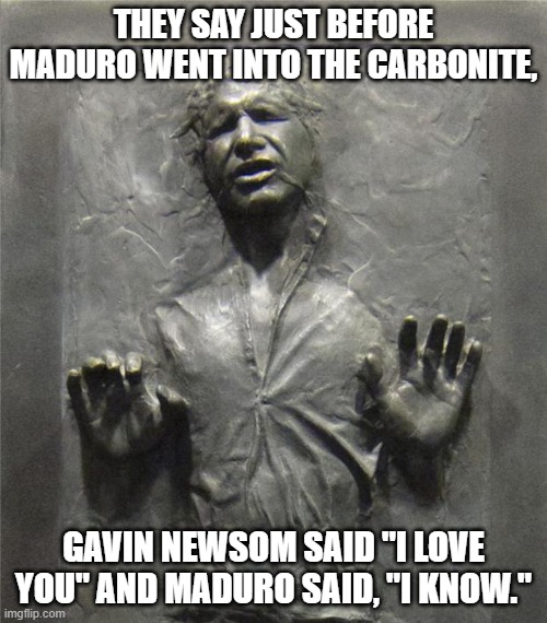 LOL!! | THEY SAY JUST BEFORE MADURO WENT INTO THE CARBONITE, GAVIN NEWSOM SAID "I LOVE YOU" AND MADURO SAID, "I KNOW." | image tagged in han solo frozen carbonite,venezuela,california,lol | made w/ Imgflip meme maker