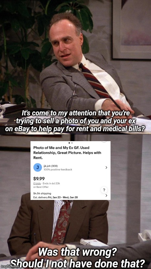 We will do anything to live! | It's come to my attention that you're trying to sell a photo of you and your ex on eBay to help pay for rent and medical bills? Was that wrong?
Should I not have done that? | image tagged in usa,funny,seinfeld | made w/ Imgflip meme maker
