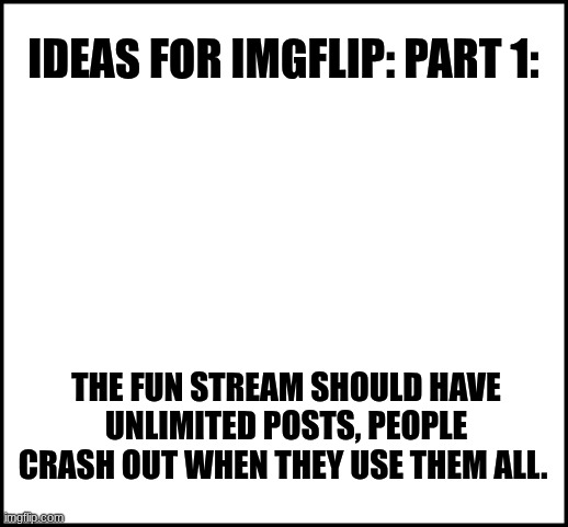 blank | IDEAS FOR IMGFLIP: PART 1:; THE FUN STREAM SHOULD HAVE UNLIMITED POSTS, PEOPLE CRASH OUT WHEN THEY USE THEM ALL. | image tagged in blank | made w/ Imgflip meme maker
