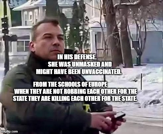 ICE Agent | IN HIS DEFENSE.      SHE WAS UNMASKED AND MIGHT HAVE BEEN UNVACCINATED. FROM THE SCHOOLS OF EUROPE           WHEN THEY ARE NOT ROBBING EACH OTHER FOR THE STATE THEY ARE KILLING EACH OTHER FOR THE STATE. | image tagged in ice agent | made w/ Imgflip meme maker