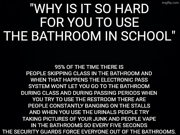Black background | 95% OF THE TIME THERE IS PEOPLE SKIPPING CLASS IN THE BATHROOM AND WHEN THAT HAPPENS THE ELECTRONIC PASS SYSTEM WONT LET YOU GO TO THE BATHROOM DURING CLASS AND DURING PASSING PERIODS WHEN YOU TRY TO USE THE RESTROOM THERE ARE PEOPLE CONSTANTLY BANGING ON THE STALLS AND WHEN YOU USE THE URINALS PEOPLE TRY TAKING PICTURES OF YOUR JUNK AND PEOPLE VAPE IN THE BATHROOMS SO EVERY FIVE SECONDS THE SECURITY GUARDS FORCE EVERYONE OUT OF THE BATHROOMS. "WHY IS IT SO HARD FOR YOU TO USE THE BATHROOM IN SCHOOL" | image tagged in black background | made w/ Imgflip meme maker