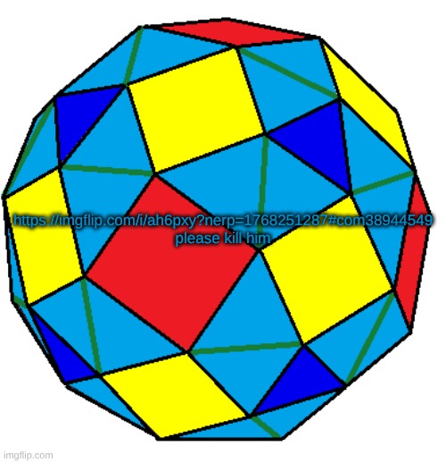 https://imgflip.com/i/ah6pxy?nerp=1768251287#com38944549 | https://imgflip.com/i/ah6pxy?nerp=1768251287#com38944549
please kill him | image tagged in snub rhombicuboctahedron | made w/ Imgflip meme maker
