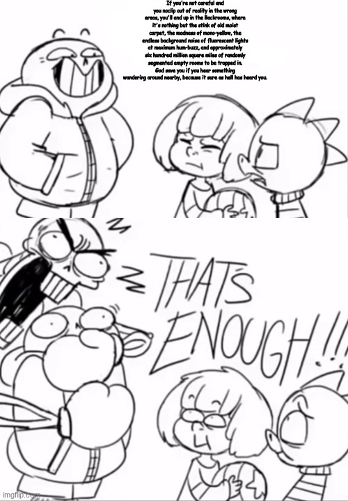 That's Enough | If you're not careful and you noclip out of reality in the wrong areas, you'll end up in the Backrooms, where it's nothing but the stink of old moist carpet, the madness of mono-yellow, the endless background noise of fluorescent lights at maximum hum-buzz, and approximately six hundred million square miles of randomly segmented empty rooms to be trapped in.
God save you if you hear something wandering around nearby, because it sure as hell has heard you. | image tagged in that's enough | made w/ Imgflip meme maker