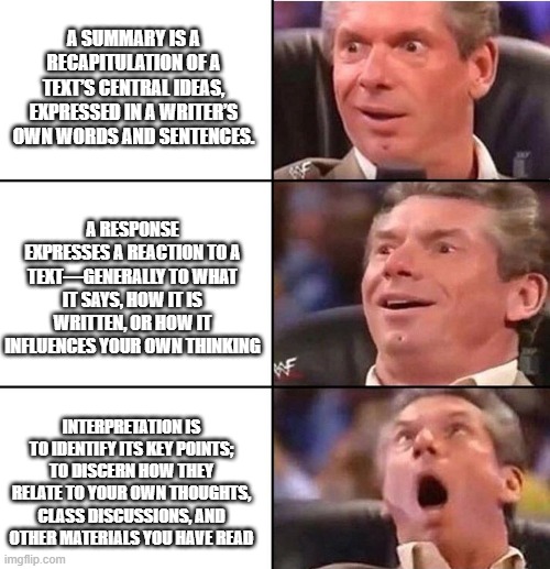 Vince McMahon | A SUMMARY IS A RECAPITULATION OF A TEXT’S CENTRAL IDEAS, EXPRESSED IN A WRITER’S OWN WORDS AND SENTENCES. A RESPONSE EXPRESSES A REACTION TO A TEXT—GENERALLY TO WHAT IT SAYS, HOW IT IS WRITTEN, OR HOW IT INFLUENCES YOUR OWN THINKING; INTERPRETATION IS TO IDENTIFY ITS KEY POINTS; TO DISCERN HOW THEY RELATE TO YOUR OWN THOUGHTS, CLASS DISCUSSIONS, AND OTHER MATERIALS YOU HAVE READ | image tagged in vince mcmahon | made w/ Imgflip meme maker