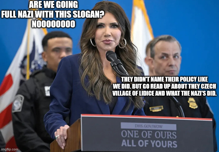 ARE WE GOING FULL NAZI WITH THIS SLOGAN? 
NOOOOOOOO; THEY DIDN'T NAME THEIR POLICY LIKE WE DID. BUT GO READ UP ABOUT THEY CZECH VILLAGE OF LIDICE AND WHAT THE NAZI'S DID. | made w/ Imgflip meme maker
