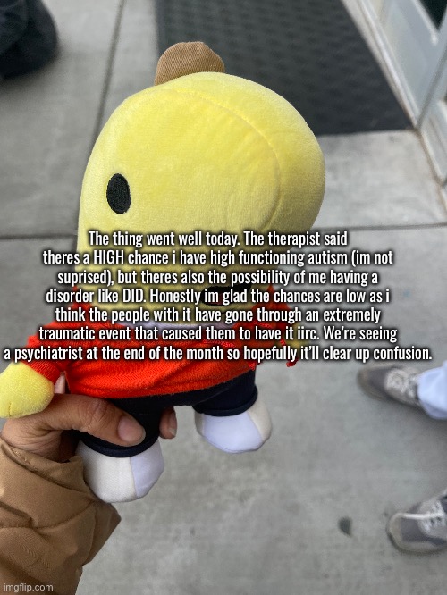 bullshit mental health upd8 nobody cares about | The thing went well today. The therapist said theres a HIGH chance i have high functioning autism (im not suprised), but theres also the possibility of me having a disorder like DID. Honestly im glad the chances are low as i think the people with it have gone through an extremely traumatic event that caused them to have it iirc. We’re seeing a psychiatrist at the end of the month so hopefully it’ll clear up confusion. | made w/ Imgflip meme maker