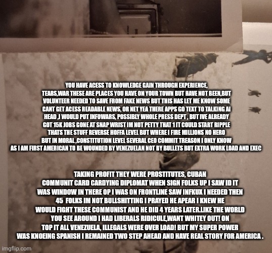 A man saw his country invaded govt wave white flag he prayed 45 reapear and make Venezuela, cuba,white commi pay! | YOU HAVE ACESS TO KNOWLEDGE GAIN THROUGH EXPERIENCE, TEARS,WAR THESE ARE PLACES YOU HAVE ON YOUR TOWN BUT HAVE NOT BEEN,BUT VOLUNTEER NEEDED TO SAVE FROM FAKE NEWS BUT THIS HAS LET ME KNOW SOME CANT GET ACESS READABLE NEWS, OR NET YEA THERE APPS GO TEXT TO TALKING AI HEAD ,I WOULD PUT INFOWARS, POSSIBLY WHOLE PRESS DEPT , BUT IVE ALREADY GOT 15K JOBS GONE AT SNAP WRIST IM NOT PETTY THAT 1 IT COULD START RIPPLE THATS THE STUFF REVERSE HOFFA LEVEL BUT WHERE I FIRE MILLIONS NO HERO BUT IN MORAL ,CONSTITUTION LEVEL SEVERAL CEO COMMIT TREASON I ONLY KNOW AS I AM FIRST AMERICAN TO BE WOUNDED BY VENEZUELAN NOT BY BULLETS BUT EXTRA WORK LOAD AND EXEC; TAKING PROFIT THEY WERE PROSTITUTES, CUBAN COMMUNIT CARD CARDYING DIPLOMAT WHEN SIGN FOLKS UP I SAW ID IT WAS WINDOW IN THERE OP I WAS ON FRONTLINE SAW INFKUX I NEEDED THEN 45  FOLKS IM NOT BULLSHITTING I PRAYED HE APEAR I KNEW HE WOULD FIGHT THESE COMMUNIST AND HE DID 4 YEARS LATER.LIKE THE WORLD YOU SEE AROUND I HAD LIBERALS RIDICULE,WANT WHITEY OUT! ON TOP IT ALL VENEZUELA, ILLEGALS WERE OVER LOAD! BUT MY SUPER POWER WAS KNOEING SPANISH I REMAINED TWO STEP AHEAD AND HAVE REAL STORY FOR AMERICA . | image tagged in demonrat | made w/ Imgflip meme maker