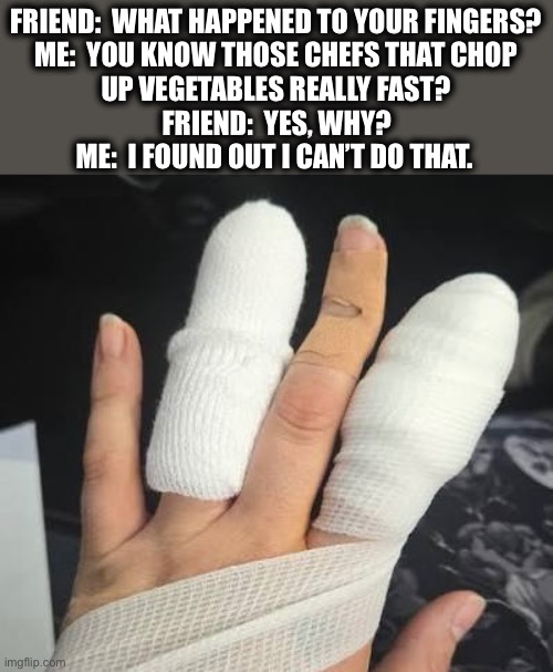 Pure talent | FRIEND:  WHAT HAPPENED TO YOUR FINGERS?
ME:  YOU KNOW THOSE CHEFS THAT CHOP
UP VEGETABLES REALLY FAST? FRIEND:  YES, WHY?
ME:  I FOUND OUT I CAN’T DO THAT. | image tagged in fingers,cut,chef,slice,hurt | made w/ Imgflip meme maker