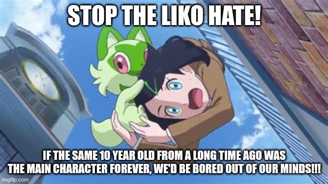 Stop this hate! (ok i still like ash ketchum but still!) | STOP THE LIKO HATE! IF THE SAME 10 YEAR OLD FROM A LONG TIME AGO WAS THE MAIN CHARACTER FOREVER, WE'D BE BORED OUT OF OUR MINDS!!! | image tagged in liko worst mistake of my life day,stopthehate,antihate,liko,pokemon | made w/ Imgflip meme maker