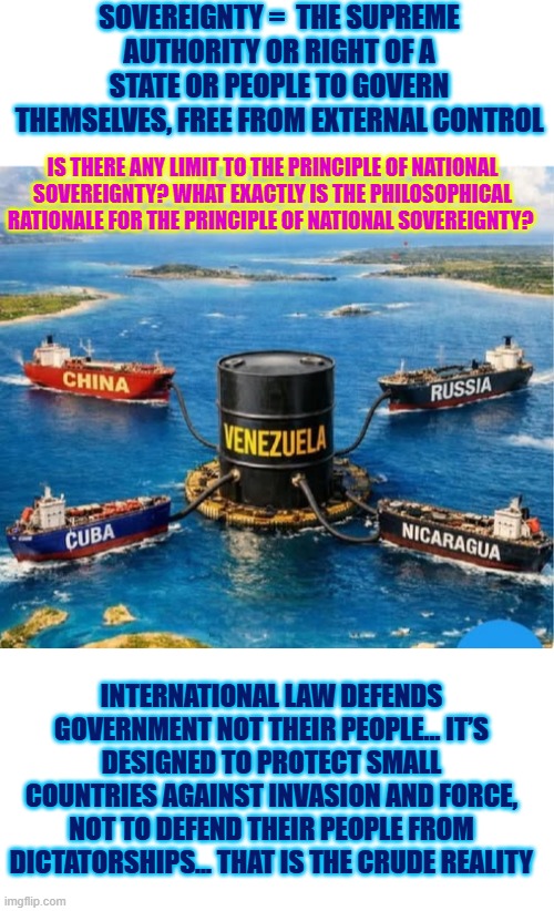 It seems surreal to me that the far left is trying to explain to Venezuelan exiles what it means to be Venezuelan | SOVEREIGNTY =  THE SUPREME AUTHORITY OR RIGHT OF A STATE OR PEOPLE TO GOVERN THEMSELVES, FREE FROM EXTERNAL CONTROL; IS THERE ANY LIMIT TO THE PRINCIPLE OF NATIONAL SOVEREIGNTY? WHAT EXACTLY IS THE PHILOSOPHICAL RATIONALE FOR THE PRINCIPLE OF NATIONAL SOVEREIGNTY? INTERNATIONAL LAW DEFENDS GOVERNMENT NOT THEIR PEOPLE… IT’S DESIGNED TO PROTECT SMALL COUNTRIES AGAINST INVASION AND FORCE, NOT TO DEFEND THEIR PEOPLE FROM DICTATORSHIPS… THAT IS THE CRUDE REALITY | image tagged in venezuela,cuba,china,russia,iran,freedom | made w/ Imgflip meme maker