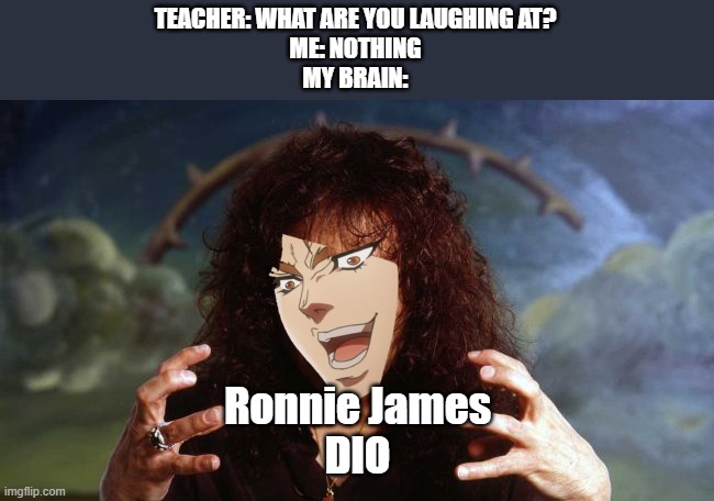 YOU THOUGHT IT WAS DIO, BUT IT WAS ME... DIO!!! | TEACHER: WHAT ARE YOU LAUGHING AT?
ME: NOTHING
MY BRAIN:; Ronnie James
DIO | image tagged in ronnie james dio,metal,black sabbath,dank,funny af,memes | made w/ Imgflip meme maker