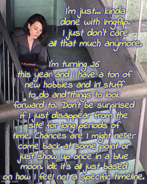 I'm keeping this account permanently as my legacy acc for continuity. Other than that, I'm done. Cheers! | I'm just... kinda done with Imgflip. I just don't care all that much anymore. I'm turning 26 this year and I have a ton of new hobbies and irl stuff to do and things to look forward to. Don't be surprised if I just disappear from the site for long periods of time. Chances are I might never come back at some point or just show up once in a blue moon. Idk it's all just based on how I feel not a specific timeline. | image tagged in memez,memeus,fed up | made w/ Imgflip meme maker