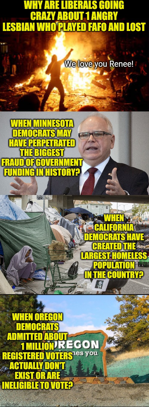 Why us Renee Good 24/7 news? Because making you angry about her means you're not paying attention to important things! | WHY ARE LIBERALS GOING CRAZY ABOUT 1 ANGRY LESBIAN WHO PLAYED FAFO AND LOST; We love you Renee! WHEN MINNESOTA DEMOCRATS MAY HAVE PERPETRATED THE BIGGEST FRAUD OF GOVERNMENT FUNDING IN HISTORY? WHEN CALIFORNIA DEMOCRATS HAVE CREATED THE LARGEST HOMELESS POPULATION IN THE COUNTRY? WHEN OREGON DEMOCRATS ADMITTED ABOUT 1 MILLION REGISTERED VOTERS ACTUALLY DON'T EXIST OR ARE INELIGIBLE TO VOTE? | image tagged in democrats,liberal logic,misinformation,liberal hypocrisy,dumb people,expectation vs reality | made w/ Imgflip meme maker