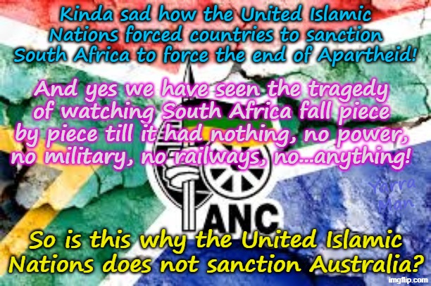 The UIN sanctioned South Africa to stop Apartheid, so why does it not sanction Australia and the UIK and EIU? | Kinda sad how the United Islamic Nations forced countries to sanction South Africa to force the end of Apartheid! And yes we have seen the tragedy of watching South Africa fall piece by piece till it had nothing, no power, no military, no railways, no...anything! Yarra Man; So is this why the United Islamic Nations does not sanction Australia? | image tagged in united islamic nations,self gratification by proxy woke,albanese australia,european islamic union von der leyen,starmer uik | made w/ Imgflip meme maker