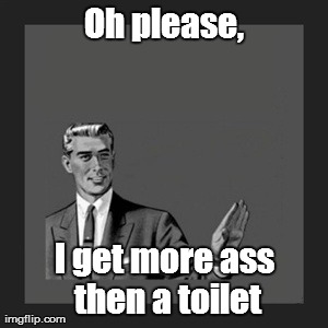 Kill Yourself Guy Meme | Oh please, I get more ass then a toilet | image tagged in memes,kill yourself guy | made w/ Imgflip meme maker