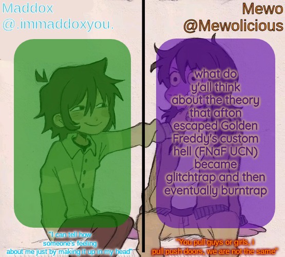 Mewo and Maddox deltarune shared temp | what do y'all think about the theory that afton escaped Golden Freddy's custom hell (FNaF UCN) became glitchtrap and then eventually burntrap | image tagged in mewo and maddox deltarune shared temp | made w/ Imgflip meme maker