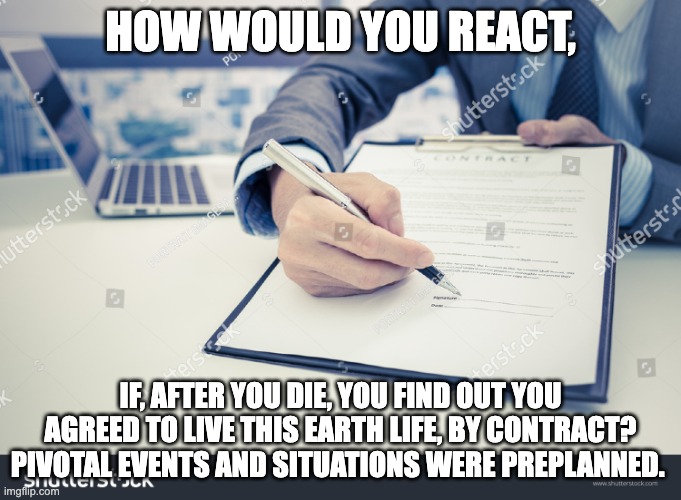 contract | HOW WOULD YOU REACT, IF, AFTER YOU DIE, YOU FIND OUT YOU AGREED TO LIVE THIS EARTH LIFE, BY CONTRACT? PIVOTAL EVENTS AND SITUATIONS WERE PREPLANNED. | image tagged in contract | made w/ Imgflip meme maker