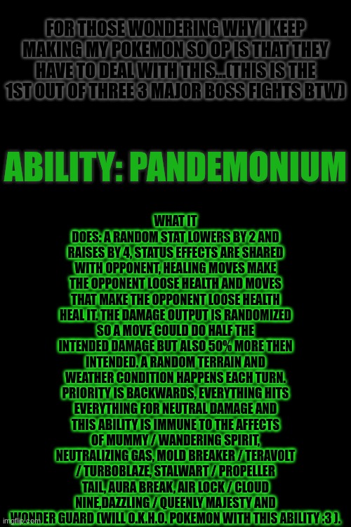 Ah Primal Cascoon would be Proud of Tapu Kila Bug/Steel. Doing Quarofan Tapu's btw :3 info in comments | WHAT IT DOES: A RANDOM STAT LOWERS BY 2 AND RAISES BY 4, STATUS EFFECTS ARE SHARED WITH OPPONENT, HEALING MOVES MAKE THE OPPONENT LOOSE HEALTH AND MOVES THAT MAKE THE OPPONENT LOOSE HEALTH HEAL IT. THE DAMAGE OUTPUT IS RANDOMIZED SO A MOVE COULD DO HALF THE INTENDED DAMAGE BUT ALSO 50% MORE THEN INTENDED. A RANDOM TERRAIN AND WEATHER CONDITION HAPPENS EACH TURN. PRIORITY IS BACKWARDS, EVERYTHING HITS EVERYTHING FOR NEUTRAL DAMAGE AND THIS ABILITY IS IMMUNE TO THE AFFECTS OF MUMMY / WANDERING SPIRIT, NEUTRALIZING GAS, MOLD BREAKER / TERAVOLT / TURBOBLAZE, STALWART / PROPELLER TAIL, AURA BREAK, AIR LOCK / CLOUD NINE,DAZZLING / QUEENLY MAJESTY AND WONDER GUARD (WILL O.K.H.O. POKEMON WITH THIS ABILITY :3 ). FOR THOSE WONDERING WHY I KEEP MAKING MY POKEMON SO OP IS THAT THEY HAVE TO DEAL WITH THIS...(THIS IS THE 1ST OUT OF THREE 3 MAJOR BOSS FIGHTS BTW); ABILITY: PANDEMONIUM | made w/ Imgflip meme maker