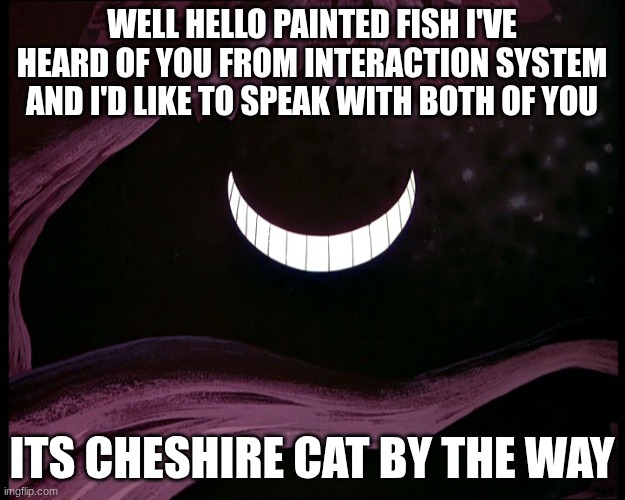 cheshire x Facilier announcement temp | WELL HELLO PAINTED FISH I'VE HEARD OF YOU FROM INTERACTION SYSTEM AND I'D LIKE TO SPEAK WITH BOTH OF YOU; ITS CHESHIRE CAT BY THE WAY | image tagged in cheshire cat grin | made w/ Imgflip meme maker