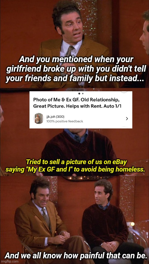 And you mentioned when your girlfriend broke up with you didn't tell your friends and family but instead... | And you mentioned when your girlfriend broke up with you didn't tell your friends and family but instead... Tried to sell a picture of us on eBay saying "My Ex GF and I" to avoid being homeless. And we all know how painful that can be. | image tagged in relationships | made w/ Imgflip meme maker