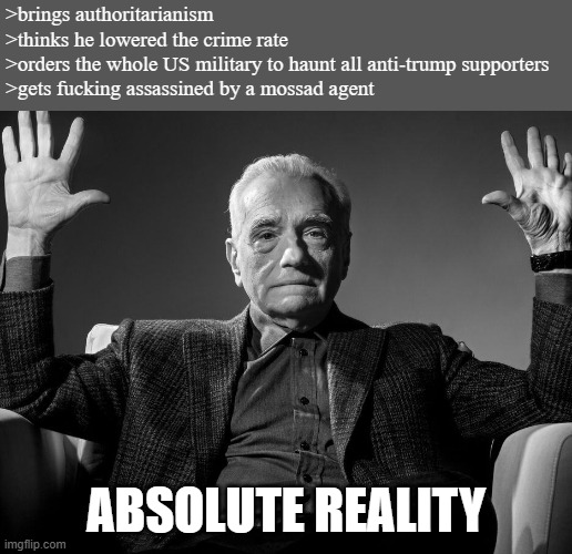 Absolute Cinema | >brings authoritarianism
>thinks he lowered the crime rate
>orders the whole US military to haunt all anti-trump supporters
>gets fucking assassined by a mossad agent; ABSOLUTE REALITY | image tagged in absolute cinema | made w/ Imgflip meme maker