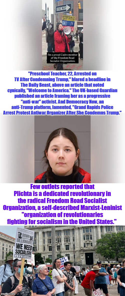 America is at war, pick a side & lets get er done. No more sideline to set on. | "Preschool Teacher, 22, Arrested on TV After Condemning Trump," blared a headline in The Daily Beast, above an article that noted cynically, "Welcome to America." The UK-based Guardian published an article framing her as a progressive "anti-war" activist. And Democracy Now, an anti-Trump platform, lamented, "Grand Rapids Police Arrest Protest Antiwar Organizer After She Condemns Trump."; Few outlets reported that Plichta is a dedicated revolutionary in the radical Freedom Road Socialist Organization, a self-described Marxist-Leninist "organization of revolutionaries fighting for socialism in the United States." | made w/ Imgflip meme maker