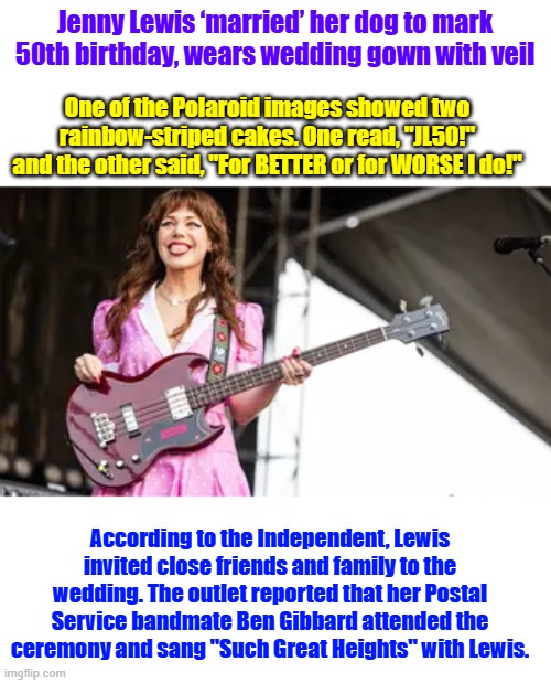 Jenny Lewis ‘married’ her dog to mark 50th birthday, wears wedding gown with veil; One of the Polaroid images showed two rainbow-striped cakes. One read, "JL50!" and the other said, "For BETTER or for WORSE I do!"; According to the Independent, Lewis invited close friends and family to the wedding. The outlet reported that her Postal Service bandmate Ben Gibbard attended the ceremony and sang "Such Great Heights" with Lewis. | made w/ Imgflip meme maker