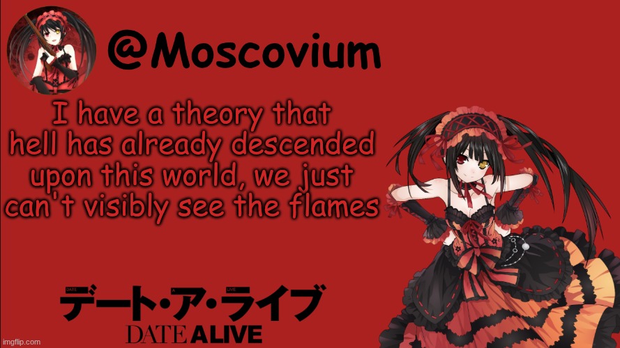 Moscovium Kurumi Tokisaki announcement temp | I have a theory that hell has already descended upon this world, we just can't visibly see the flames | image tagged in moscovium kurumi tokisaki announcement temp | made w/ Imgflip meme maker