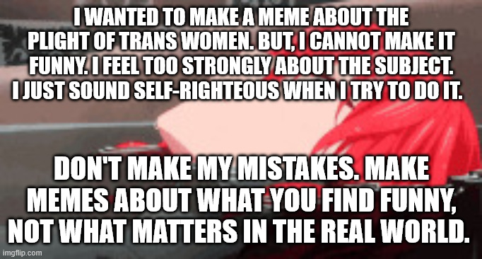 Creative bankruptsy | I WANTED TO MAKE A MEME ABOUT THE PLIGHT OF TRANS WOMEN. BUT, I CANNOT MAKE IT FUNNY. I FEEL TOO STRONGLY ABOUT THE SUBJECT. I JUST SOUND SELF-RIGHTEOUS WHEN I TRY TO DO IT. DON'T MAKE MY MISTAKES. MAKE MEMES ABOUT WHAT YOU FIND FUNNY, NOT WHAT MATTERS IN THE REAL WORLD. | image tagged in red headed girl in bathtub | made w/ Imgflip meme maker