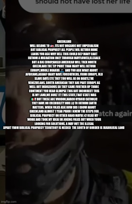 Biblical prophecy for America means back on Mayflower headed for Greenland than Europe! | GREENLAND WILL BELONG TO 🇺🇸, ITS NOT ORGANIC NOT IMPERIALISM BUT BIBLICAL PROPHECY ALL PEOPLE WIL RETURN HOME LANDS YOU ASK WHY HELL THIS COULD BE? MANY CANT FATHOM A MIGRATION ONLY THROUGH MAYFLOWER,ILLEGALS BUT A BIG EUROP,ANGLO AMERICAN WILL TREK NORTH GREENLAND THE TIP POINT THAN MANY WILL RETURN EUROPE,WHOLE HOARDS 🚢  AND YOU ASK WHAT ABOUT AFRICANS,ASIAN? MANY HAVE FOREFATHERS, FROM EUROPE, OLD SLAVE DAYS ETC THEY TOO WILL BE ON BOATS,THE VENEZUELANS, SOUTH AMERICAN THEY ARE PART EUROPE AS WELL BUT INDIGENOUS SO THEY CAME FURTHER UP THRRE CONTINENT YOU HEAR GLIMPSE THIS BUT INCORRECT THIS IS MY LAND,WE BUILT IT! THIS STATE,THAT STATE WAS 🇲🇽!! BUT THESE ARE VOODOO,NARCO HYBRID CATHOLIC THEY HAVE NO CREDIBILITY NOR I.Q TO FATHOM EARTH MATTERS. WHEN FOLKS ASK HOW DID I KNOW ABOUT GREENLAND ALMOST 1 YEAR PRIOR I KNEW THE STEPS FOR BIBLICAL PROPHECY ON OTHER HAND MAYBE 47 READ MY WORK AND TOOK MY IDEA! IM JOKING FOLKS BUT WHEN YOUR LOOKING FOR SOLUTIONS, A WAY OUT THE ILLEGAL APART FROM BIBLICAL PROPHECY TERRITORY IS NEEDED  THE SOUTH OF BORDER IS DIABOLICAL LAND | made w/ Imgflip meme maker