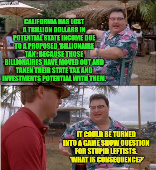 England discovered the same thing when they tried taxing their wealthy into penury. | CALIFORNIA HAS LOST A TRILLION DOLLARS IN POTENTIAL STATE INCOME DUE TO A PROPOSED ‘BILLIONAIRE TAX’, BECAUSE THOSE BILLIONAIRES HAVE MOVED OUT AND TAKEN THEIR STATE TAX AND INVESTMENTS POTENTIAL WITH THEM. IT COULD BE TURNED INTO A GAME SHOW QUESTION FOR STUPID LEFTISTS.  'WHAT IS CONSEQUENCE?' | image tagged in see nobody cares | made w/ Imgflip meme maker