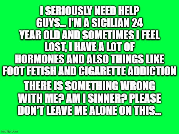..i feel so lonely... | I SERIOUSLY NEED HELP GUYS... I'M A SICILIAN 24 YEAR OLD AND SOMETIMES I FEEL LOST, I HAVE A LOT OF HORMONES AND ALSO THINGS LIKE FOOT FETISH AND CIGARETTE ADDICTION; THERE IS SOMETHING WRONG WITH ME? AM I SINNER? PLEASE DON'T LEAVE ME ALONE ON THIS... | made w/ Imgflip meme maker
