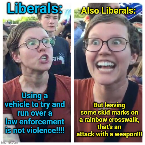 If it wasn't for the Double variety of standards... | Liberals:; Also Liberals:; But leaving some skid marks on a rainbow crosswalk, that's an attack with a weapon!!! Using a vehicle to try and run over a law enforcement is not violence!!!! | image tagged in social justice warrior hypocrisy,immigration,control | made w/ Imgflip meme maker