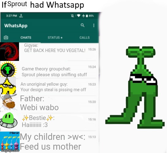If X had Whatsapp (With Text boxes) | Sprout; Gigyas:
GET BACK HERE YOU VEGETAL! Game theory groupchat:
Sprout please stop sniffing stuff; An unoriginal yellow guy:
Your design steal is pissing me off; Father:
Webi wabo; ✨️Bestie✨️:
Haiiiiiiii :3; My children >w<:
Feed us mother | image tagged in if x had whatsapp with text boxes | made w/ Imgflip meme maker