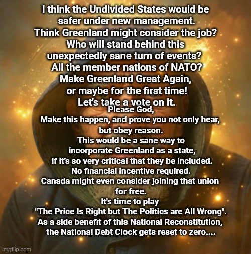 Greenland Strong and Free | I think the Undivided States would be 
safer under new management.

Think Greenland might consider the job? 

Who will stand behind this 
unexpectedly sane turn of events?  

All the member nations of NATO?

Make Greenland Great Again, 
or maybe for the first time!

Let's take a vote on it. Please God,

Make this happen, and prove you not only hear, 
but obey reason.

This would be a sane way to
 incorporate Greenland as a state,
 if it's so very critical that they be included.
No financial incentive required.

Canada might even consider joining that union 
for free.

It's time to play 
"The Price Is Right but The Politics are All Wrong".

As a side benefit of this National Reconstitution, 
the National Debt Clock gets reset to zero.... | made w/ Imgflip meme maker